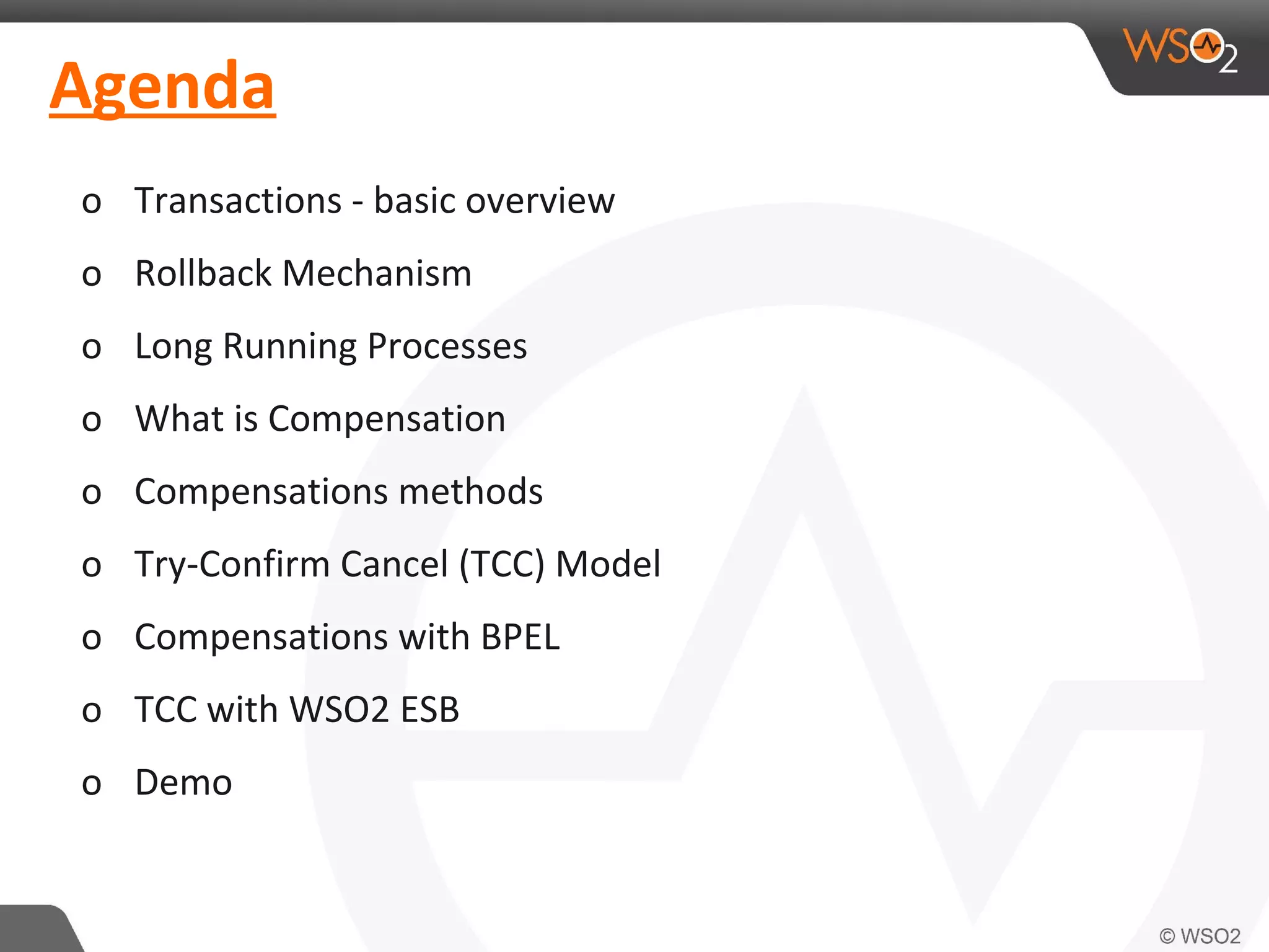 Agenda 
o Transactions - basic overview 
o Rollback Mechanism 
o Long Running Processes 
o What is Compensation 
o Compensations methods 
o Try-Confirm Cancel (TCC) Model 
o Compensations with BPEL 
o TCC with WSO2 ESB 
o Demo 
 