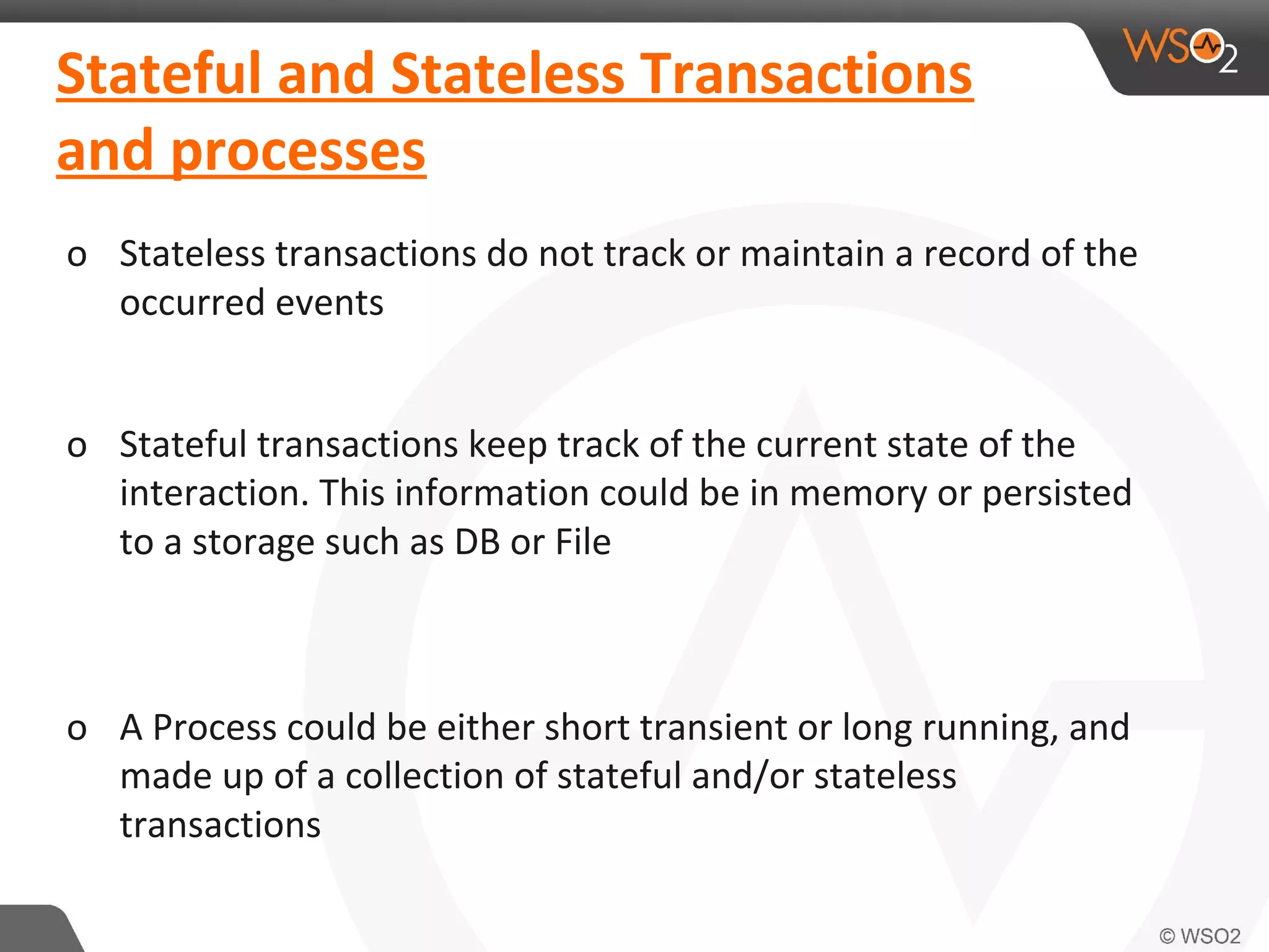 Stateful and Stateless Transactions 
and processes 
o Stateless transactions do not track or maintain a record of the 
occurred events 
o Stateful transactions keep track of the current state of the 
interaction. This information could be in memory or persisted 
to a storage such as DB or File 
o A Process could be either short transient or long running, and 
made up of a collection of stateful and/or stateless 
transactions 
 