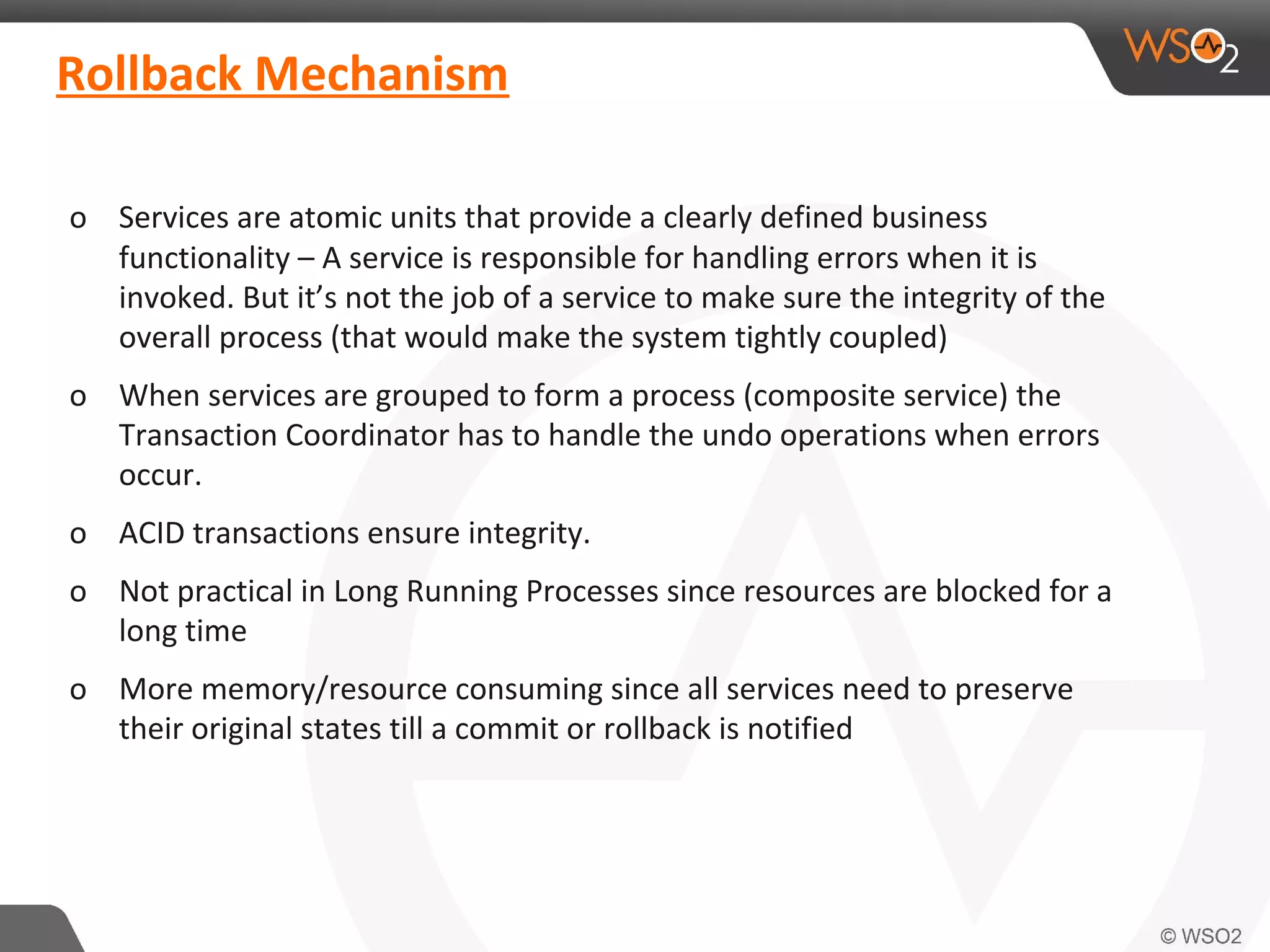Rollback Mechanism 
o Services are atomic units that provide a clearly defined business 
functionality – A service is responsible for handling errors when it is 
invoked. But it’s not the job of a service to make sure the integrity of the 
overall process (that would make the system tightly coupled) 
o When services are grouped to form a process (composite service) the 
Transaction Coordinator has to handle the undo operations when errors 
occur. 
o ACID transactions ensure integrity. 
o Not practical in Long Running Processes since resources are blocked for a 
long time 
o More memory/resource consuming since all services need to preserve 
their original states till a commit or rollback is notified 
 