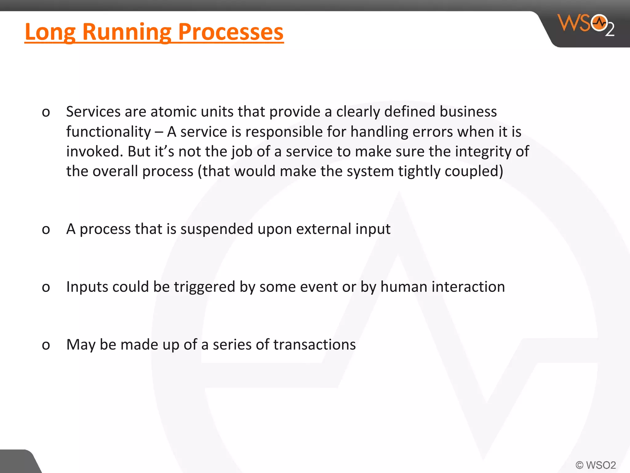 Long Running Processes 
o Services are atomic units that provide a clearly defined business 
functionality – A service is responsible for handling errors when it is 
invoked. But it’s not the job of a service to make sure the integrity of 
the overall process (that would make the system tightly coupled) 
o A process that is suspended upon external input 
o Inputs could be triggered by some event or by human interaction 
o May be made up of a series of transactions 
 
