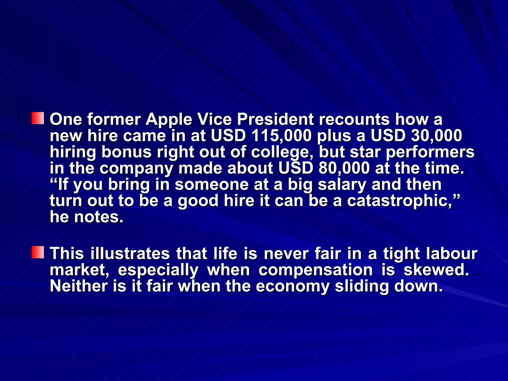 One former Apple Vice President recounts how a new hire came in at USD 115,000 plus a USD 30,000 hiring bonus right out of college, but star performers in the company made about USD 80,000 at the time.  “If you bring in someone at a big salary and then turn out to be a good hire it can be a catastrophic,” he notes. This illustrates that life is never fair in a tight labour market, especially when compensation is skewed.  Neither is it fair when the economy sliding down. 