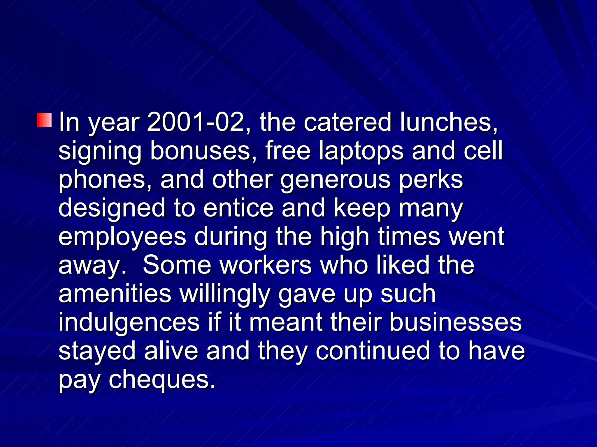 In year 2001-02, the catered lunches, signing bonuses, free laptops and cell phones, and other generous perks designed to entice and keep many employees during the high times went away.  Some workers who liked the amenities willingly gave up such indulgences if it meant their businesses stayed alive and they continued to have pay cheques. 