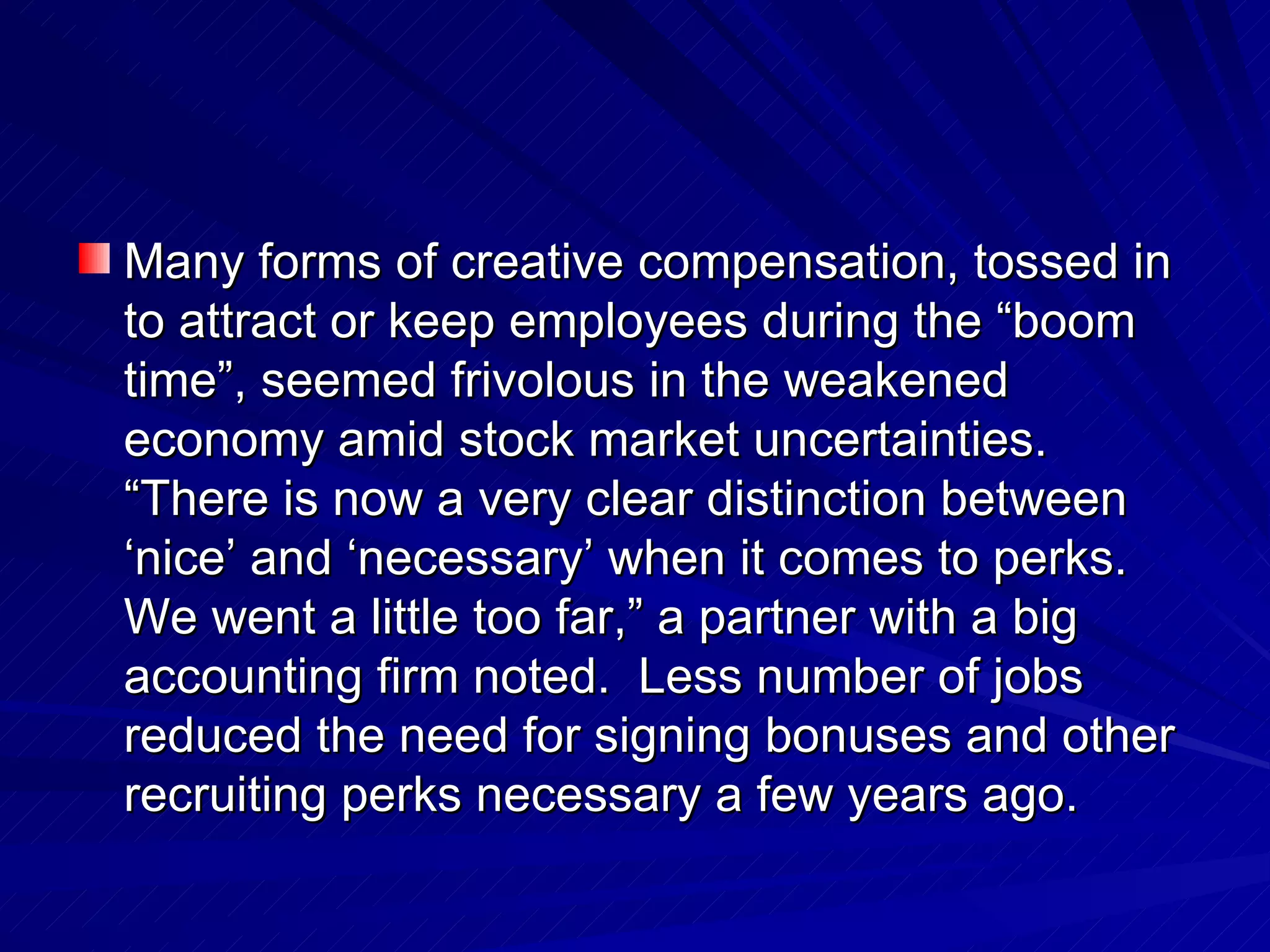 Many forms of creative compensation, tossed in to attract or keep employees during the “boom time”, seemed frivolous in the weakened economy amid stock market uncertainties.  “There is now a very clear distinction between ‘nice’ and ‘necessary’ when it comes to perks.  We went a little too far,” a partner with a big accounting firm noted.  Less number of jobs reduced the need for signing bonuses and other recruiting perks necessary a few years ago. 