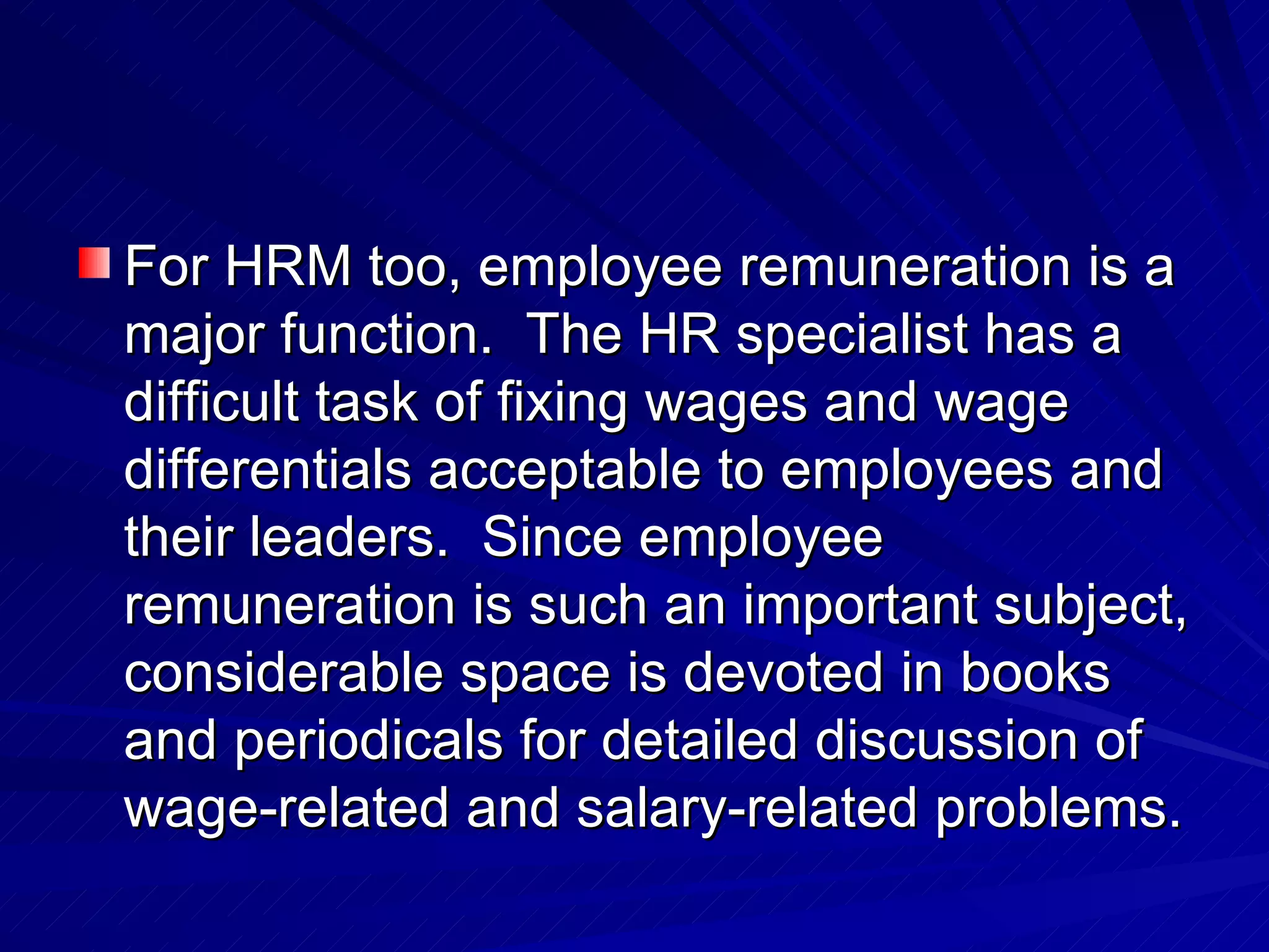 For HRM too, employee remuneration is a major function.  The HR specialist has a difficult task of fixing wages and wage differentials acceptable to employees and their leaders.  Since employee remuneration is such an important subject, considerable space is devoted in books and periodicals for detailed discussion of wage-related and salary-related problems. 