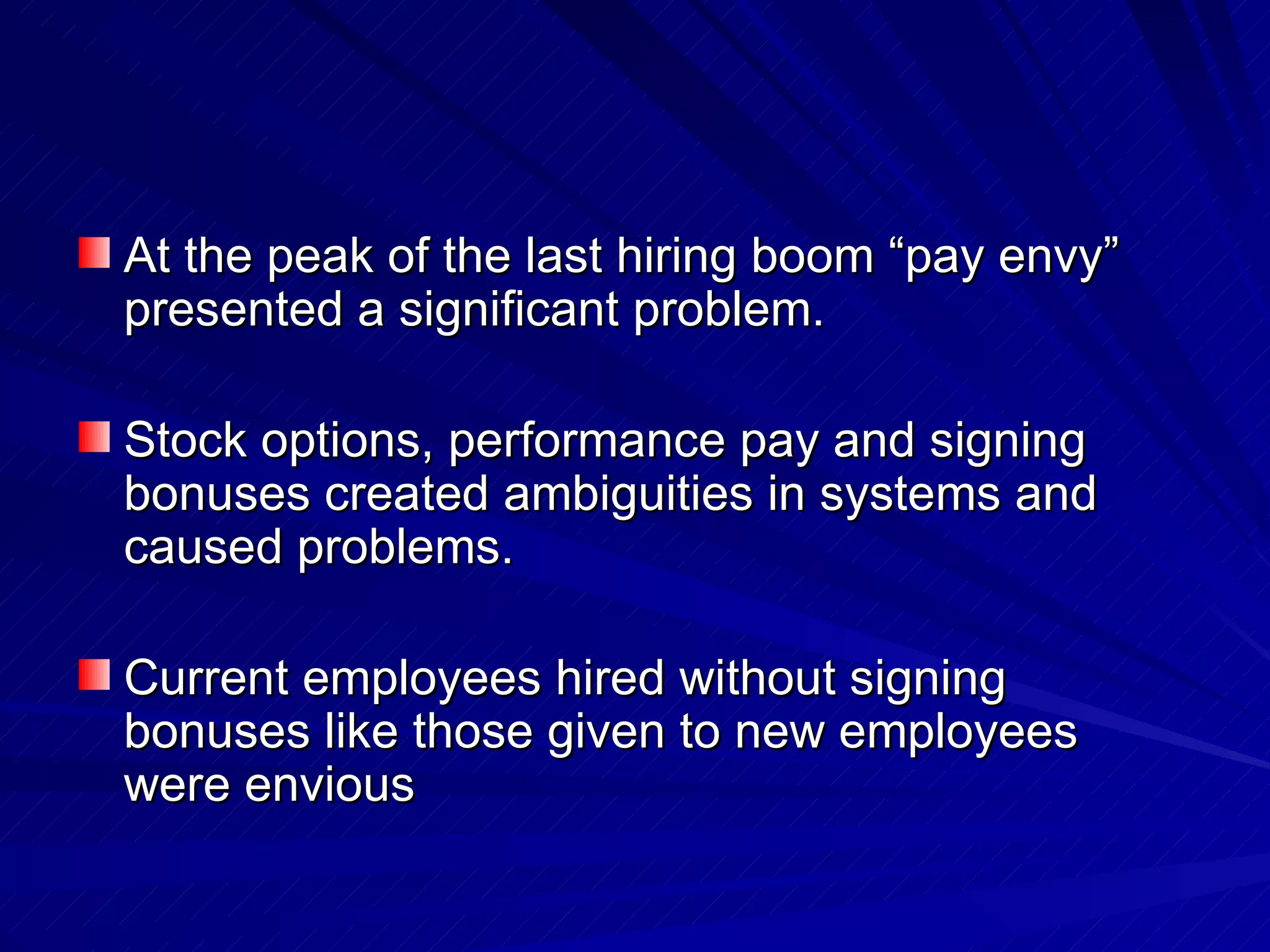 At the peak of the last hiring boom “pay envy” presented a significant problem. Stock options, performance pay and signing bonuses created ambiguities in systems and caused problems.  Current employees hired without signing bonuses like those given to new employees were envious 