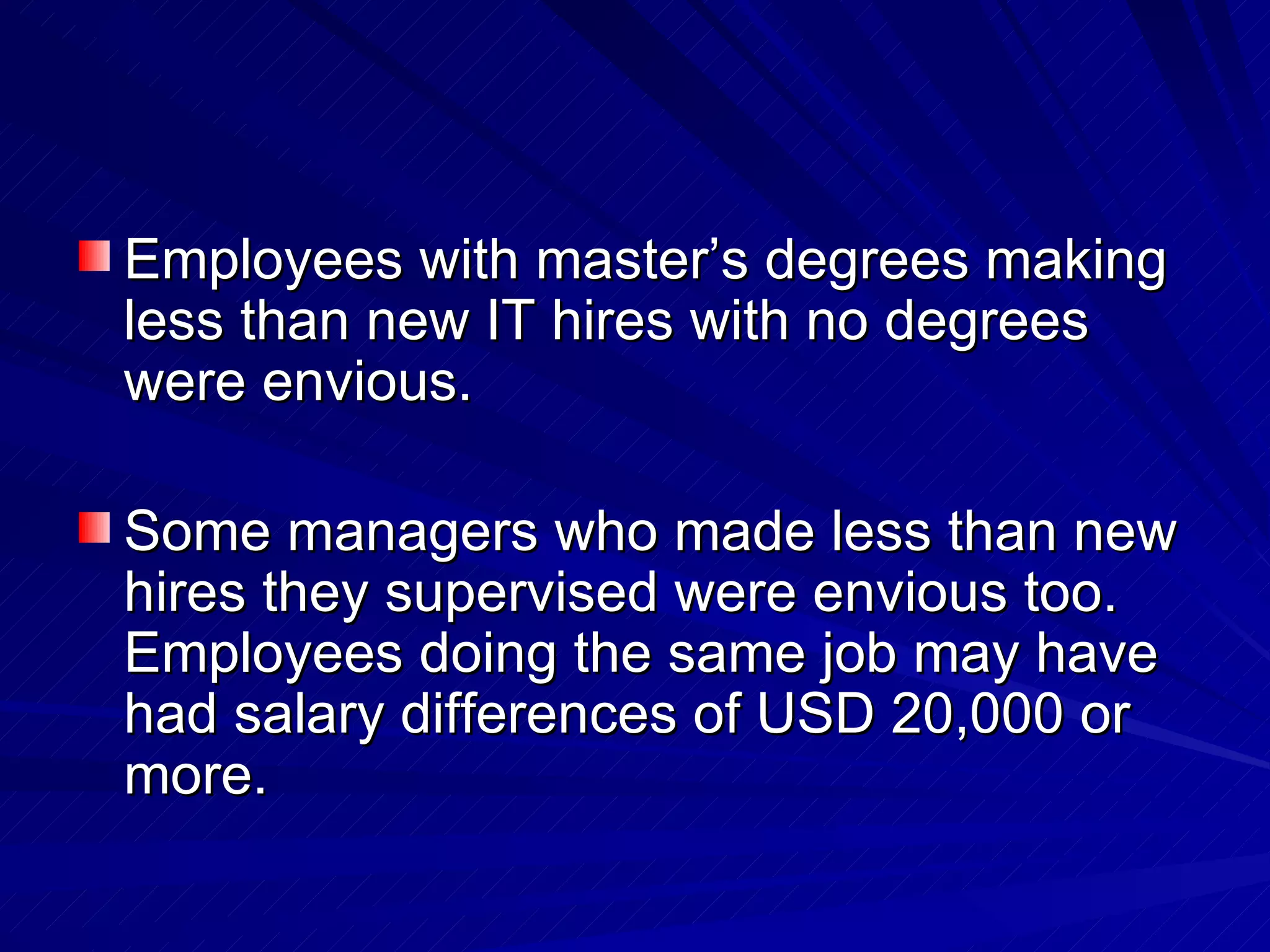 Employees with master’s degrees making less than new IT hires with no degrees were envious. Some managers who made less than new hires they supervised were envious too. Employees doing the same job may have had salary differences of USD 20,000 or more. 