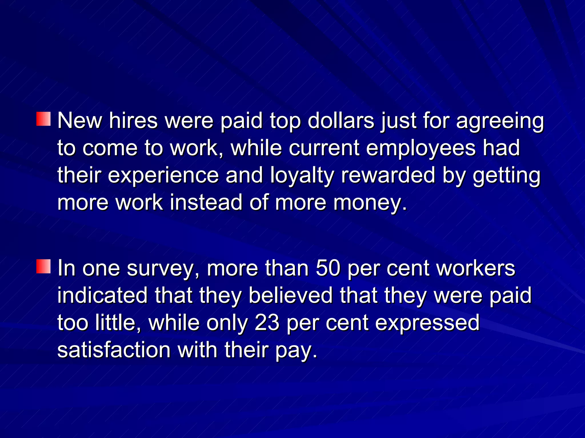 New hires were paid top dollars just for agreeing to come to work, while current employees had their experience and loyalty rewarded by getting more work instead of more money. In one survey, more than 50 per cent workers indicated that they believed that they were paid too little, while only 23 per cent expressed satisfaction with their pay. 