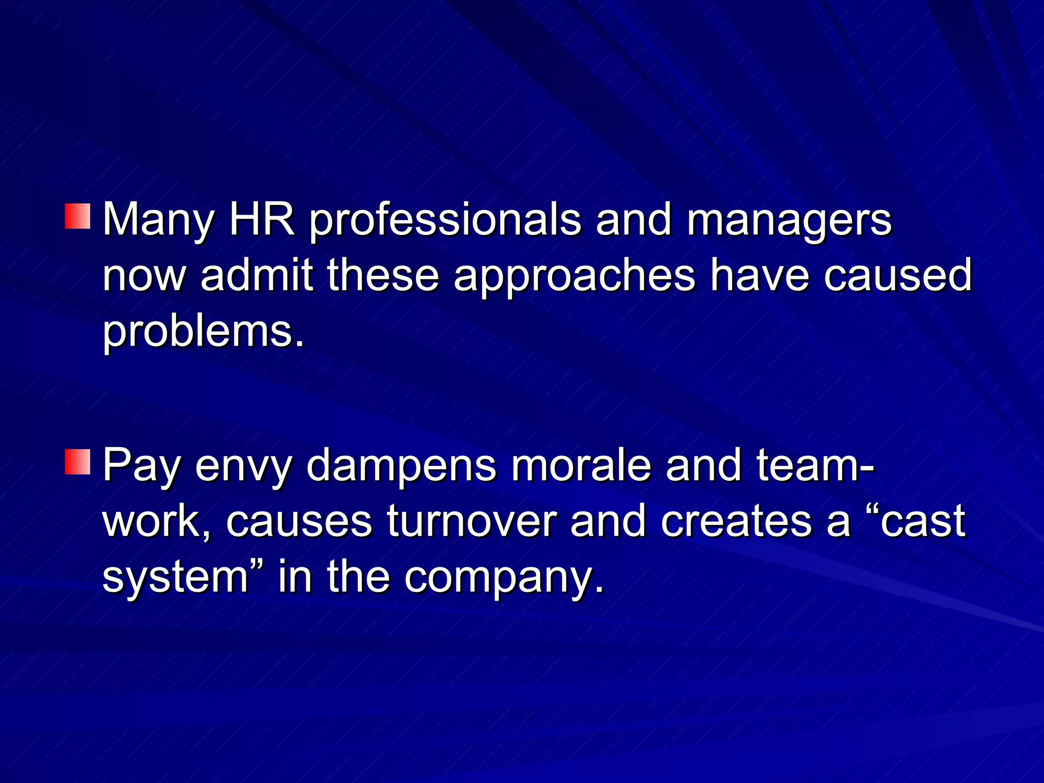 Many HR professionals and managers now admit these approaches have caused problems.  Pay envy dampens morale and team-work, causes turnover and creates a “cast system” in the company.  