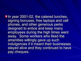 In year 2001-02, the catered lunches, signing bonuses, free laptops and cell phones, and other generous perks designed to entice and keep many employees during the high times went away.  Some workers who liked the amenities willingly gave up such indulgences if it meant their businesses stayed alive and they continued to have pay cheques. 
