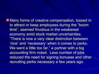 Many forms of creative compensation, tossed in to attract or keep employees during the “boom time”, seemed frivolous in the weakened economy amid stock market uncertainties.  “There is now a very clear distinction between ‘nice’ and ‘necessary’ when it comes to perks.  We went a little too far,” a partner with a big accounting firm noted.  Less number of jobs reduced the need for signing bonuses and other recruiting perks necessary a few years ago. 