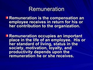 Remuneration Remuneration is the compensation an employee receives in return for his or her contribution to the organization.  Remuneration occupies an important place in the life of an employee.  His or her standard of living, status in the society, motivation, loyalty, and productivity depends upon the remuneration he or she receives. 