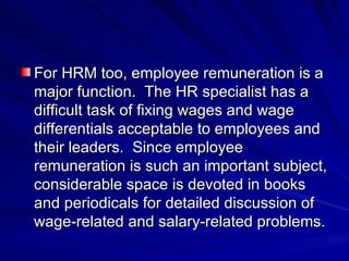 For HRM too, employee remuneration is a major function.  The HR specialist has a difficult task of fixing wages and wage differentials acceptable to employees and their leaders.  Since employee remuneration is such an important subject, considerable space is devoted in books and periodicals for detailed discussion of wage-related and salary-related problems. 