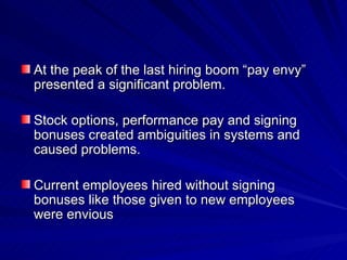 At the peak of the last hiring boom “pay envy” presented a significant problem. Stock options, performance pay and signing bonuses created ambiguities in systems and caused problems.  Current employees hired without signing bonuses like those given to new employees were envious 