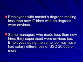 Employees with master’s degrees making less than new IT hires with no degrees were envious. Some managers who made less than new hires they supervised were envious too. Employees doing the same job may have had salary differences of USD 20,000 or more. 
