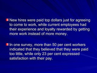 New hires were paid top dollars just for agreeing to come to work, while current employees had their experience and loyalty rewarded by getting more work instead of more money. In one survey, more than 50 per cent workers indicated that they believed that they were paid too little, while only 23 per cent expressed satisfaction with their pay. 