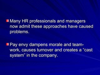 Many HR professionals and managers now admit these approaches have caused problems.  Pay envy dampens morale and team-work, causes turnover and creates a “cast system” in the company.  