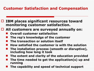 IBM places significant resources toward monitoring customer satisfaction. All customers are surveyed annually on: Overall customer satisfaction The rep’s knowledge of the customer The transaction or solution itself How satisfied the customer is with the solution The installation process (smooth or disruptive), including how long it took The extent and clarity of the education provided The time needed to get the application(s) up and running The capability and speed of technical support Customer Satisfaction and Compensation 