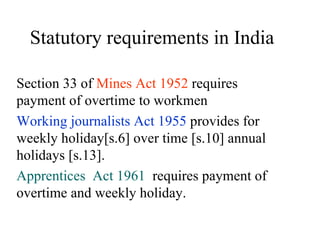 Statutory requirements in India Section 33 of  Mines Act 1952  requires  payment of overtime to workmen Working journalists Act 1955  provides for weekly holiday[s.6] over time [s.10] annual holidays [s.13]. Apprentices  Act 1961   requires payment of overtime and weekly holiday.  