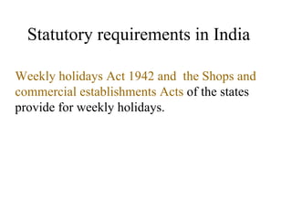 Statutory requirements in India Weekly holidays Act 1942 and  the Shops and commercial establishments Acts  of the states  provide for weekly holidays. 