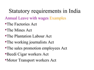 Statutory requirements in India Annual Leave with wages  Examples The Factories Act The Mines Act The Plantation Labour Act The working journalists Act The sales promotion employees Act Beedi Cigar workers Act Motor Transport workers Act 
