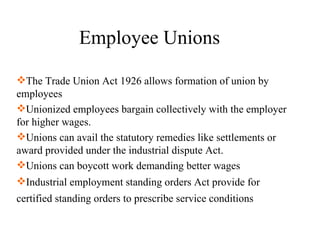 Employee Unions  The Trade Union Act 1926 allows formation of union by employees Unionized employees bargain collectively with the employer for higher wages. Unions can avail the statutory remedies like settlements or award provided under the industrial dispute Act.  Unions can boycott work demanding better wages Industrial employment standing orders Act provide for certified standing orders to prescribe service conditions   