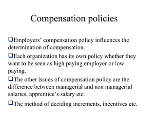 Compensation policies Employers’ compensation policy influences the determination of compensation. Each organization has its own policy whether they want to be seen as high paying employer or low paying. The other issues of compensation policy are the difference between managerial and non managerial salaries, apprentice’s salary etc. The method of deciding increments, incentives etc.   