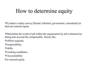 How to determine equity Conduct a salary survey [formal, informal, government, consultants] to find out external equity Determine the worth of job within the organization by job evaluation by taking into account the compensable  factors like  efforts required,  responsibility,  skills,  working conditions, Accountability For external equity 