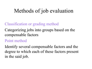 Methods of job evaluation Classification or grading method Categorizing jobs into groups based on the compensable factors Point method Identify several compensable factors and the degree to which each of these factors present in the said job. 