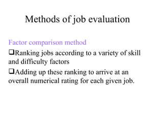 Methods of job evaluation Factor comparison method Ranking jobs according to a variety of skill and difficulty factors Adding up these ranking to arrive at an overall numerical rating for each given job. 