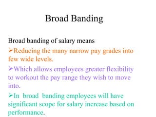 Broad Banding Broad banding of salary means Reducing the many narrow pay grades into few wide levels. Which allows employees greater flexibility  to workout the pay range they wish to move into. In  broad  banding employees will have significant scope for salary increase based on  performance . 