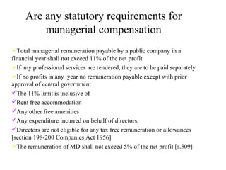 Are any statutory requirements for managerial compensation Total managerial remuneration payable by a public company in a financial year shall not exceed 11% of the net profit If any professional services are rendered, they are to be paid separately If no profits in any  year no remuneration payable except with prior approval of central government  The 11% limit is inclusive of  Rent free accommodation Any other free amenities Any expenditure incurred on behalf of directors. Directors are not eligible for any tax free remuneration or allowances [section 198-200 Companies Act 1956] The remuneration of MD shall not exceed 5% of the net profit [s.309] 
