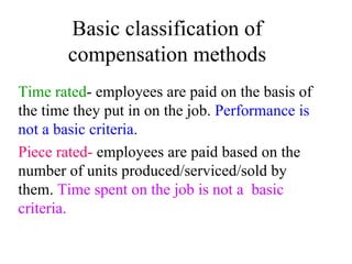 Basic classification of compensation methods Time rated - employees are paid on the basis of  the time they put in on the job.  Performance is not a basic criteria. Piece rated-  employees are paid based on the number of units produced/serviced/sold by them.  Time spent on the job is not a  basic criteria.   