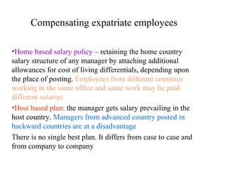 Compensating expatriate employees Home based salary policy  – retaining the home country salary structure of any manager by attaching additional allowances for cost of living differentials, depending upon the place of posting.  Employees from different countries working in the same office and same work may be paid different salaries Host based plan:   the manager gets salary prevailing in the host country.  Managers from advanced country posted in  backward countries are at a disadvantage There is no single best plan. It differs from case to case and from company to company 