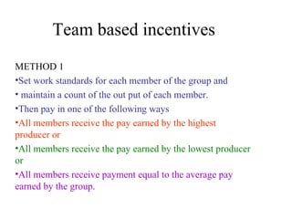 Team based incentives METHOD 1 Set work standards for each member of the group and maintain a count of the out put of each member.  Then pay in one of the following ways All members receive the pay earned by the highest producer or All members receive the pay earned by the lowest producer or All members receive payment equal to the average pay earned by the group. 