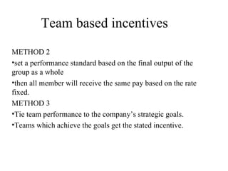 Team based incentives METHOD 2 set a performance standard based on the final output of the group as a whole  then all member will receive the same pay based on the rate fixed. METHOD 3 Tie team performance to the company’s strategic goals.  Teams which achieve the goals get the stated incentive. 