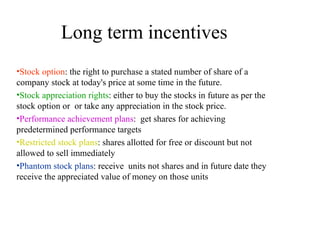 Long term incentives  Stock option : the right to purchase a stated number of share of a company stock at today's price at some time in the future. Stock appreciation rights : either to buy the stocks in future as per the stock option or  or take any appreciation in the stock price. Performance achievement plans :  get shares for achieving predetermined performance targets Restricted stock plans : shares allotted for free or discount but not allowed to sell immediately Phantom stock plans : receive  units not shares and in future date they receive the appreciated value of money on those units 