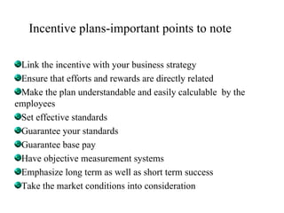 Incentive plans-important points to note Link the incentive with your business strategy Ensure that efforts and rewards are directly related Make the plan understandable and easily calculable  by the employees Set effective standards Guarantee your standards Guarantee base pay Have objective measurement systems Emphasize long term as well as short term success Take the market conditions into consideration 