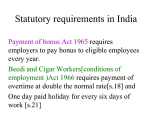 Statutory requirements in India Payment of bonus Act 1965  requires employers to pay bonus to eligible employees every year. Beedi and Cigar Workers[conditions of employment )Act 1966  requires payment of overtime at double the normal rate[s.18] and  One day paid holiday for every six days of work [s.21] 