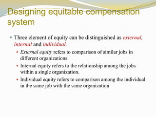 Designing equitable compensation
system
 Three element of equity can be distinguished as external,
internal and individual.
 External equity refers to comparison of similar jobs in
different organizations.
 Internal equity refers to the relationship among the jobs
within a single organization.
 Individual equity refers to comparison among the individual
in the same job with the same organization
 