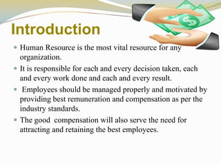 Introduction
 Human Resource is the most vital resource for any
organization.
 It is responsible for each and every decision taken, each
and every work done and each and every result.
 Employees should be managed properly and motivated by
providing best remuneration and compensation as per the
industry standards.
 The good compensation will also serve the need for
attracting and retaining the best employees.
 
