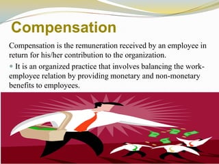 Compensation
Compensation is the remuneration received by an employee in
return for his/her contribution to the organization.
 It is an organized practice that involves balancing the work-
employee relation by providing monetary and non-monetary
benefits to employees.
 
