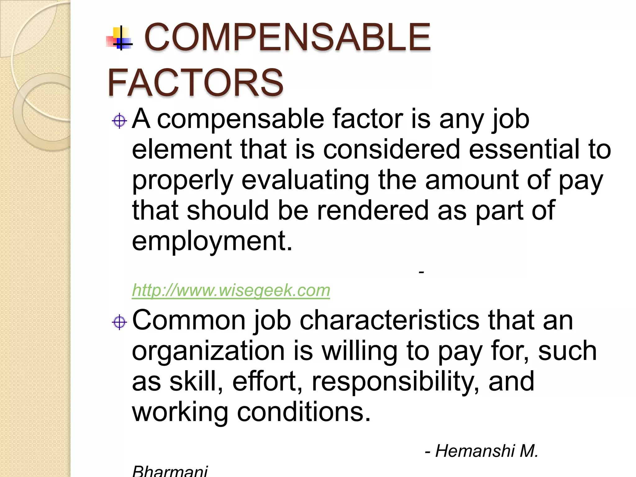 COMPENSABLE
FACTORS
 A compensable factor is any job
 element that is considered essential to
 properly evaluating the amount of pay
 that should be rendered as part of
 employment.
                           -
 http://www.wisegeek.com
 Common job characteristics that an
 organization is willing to pay for, such
 as skill, effort, responsibility, and
 working conditions.
                               - Hemanshi M.
 
