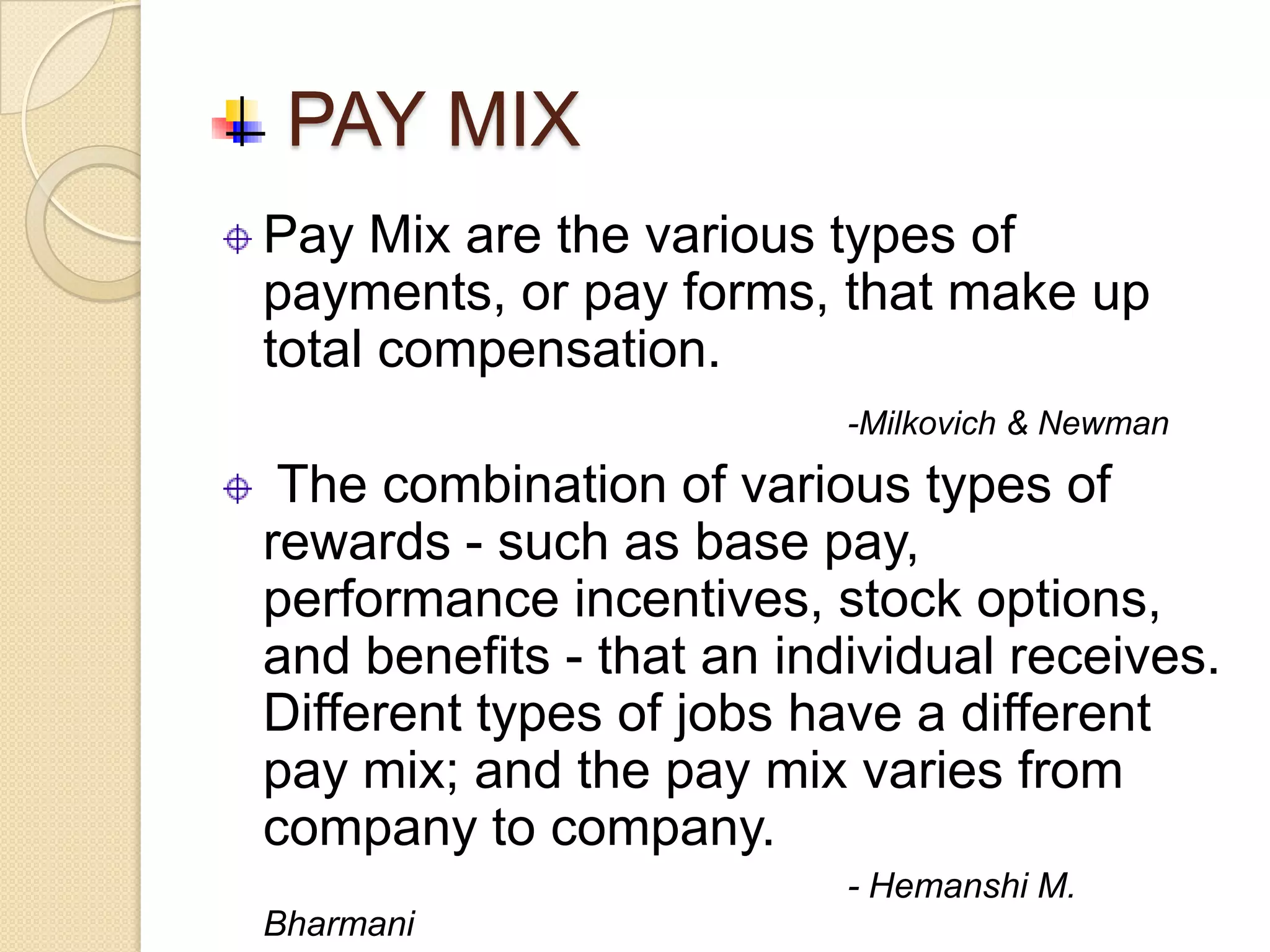PAY MIX
Pay Mix are the various types of
payments, or pay forms, that make up
total compensation.
                          -Milkovich & Newman

 The combination of various types of
rewards - such as base pay,
performance incentives, stock options,
and benefits - that an individual receives.
Different types of jobs have a different
pay mix; and the pay mix varies from
company to company.
                          - Hemanshi M.
Bharmani
 