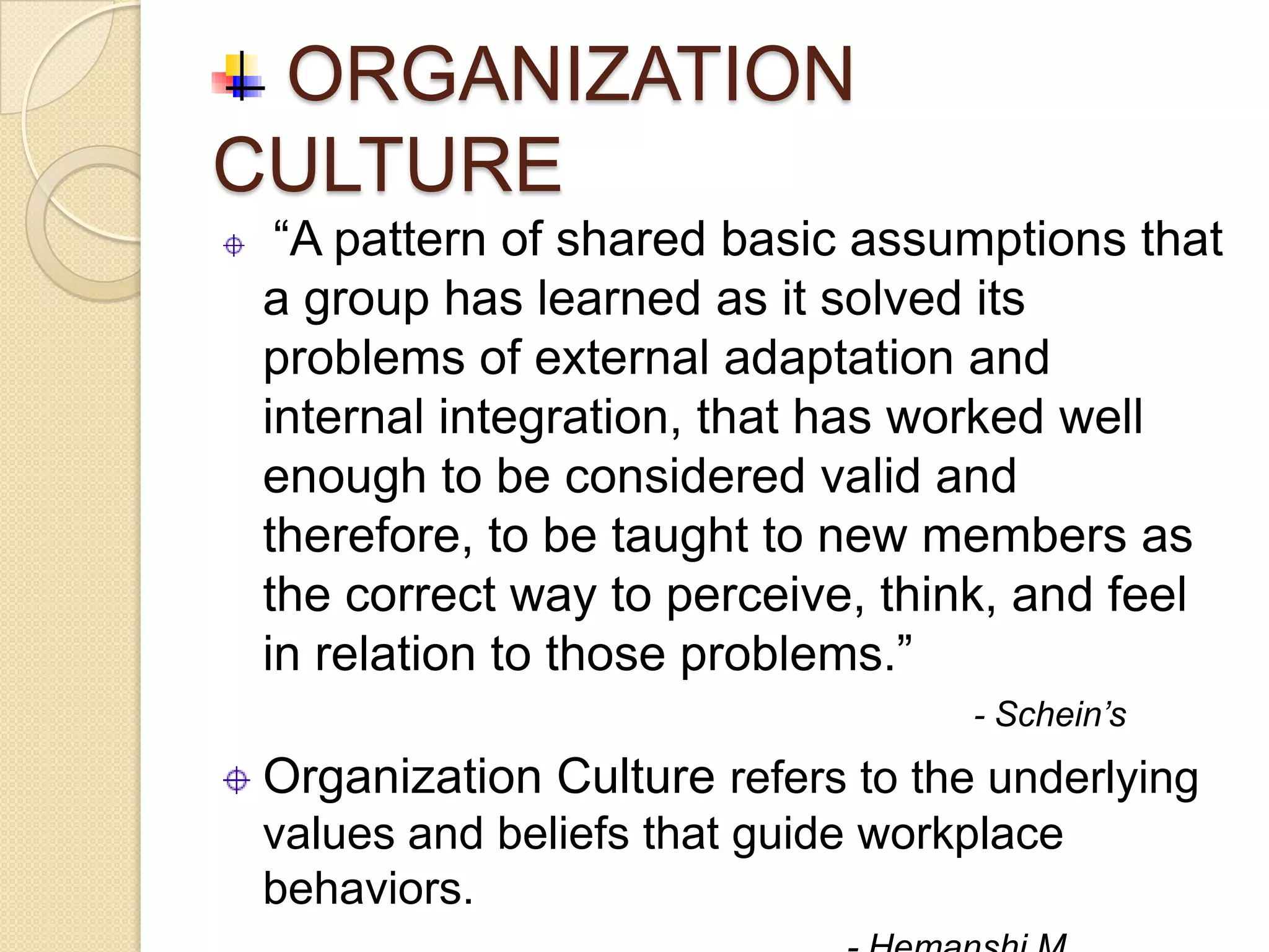 ORGANIZATION
CULTURE
  “A pattern of shared basic assumptions that
 a group has learned as it solved its
 problems of external adaptation and
 internal integration, that has worked well
 enough to be considered valid and
 therefore, to be taught to new members as
 the correct way to perceive, think, and feel
 in relation to those problems.”
                                   - Schein’s
 Organization Culture refers to the underlying
 values and beliefs that guide workplace
 behaviors.
 