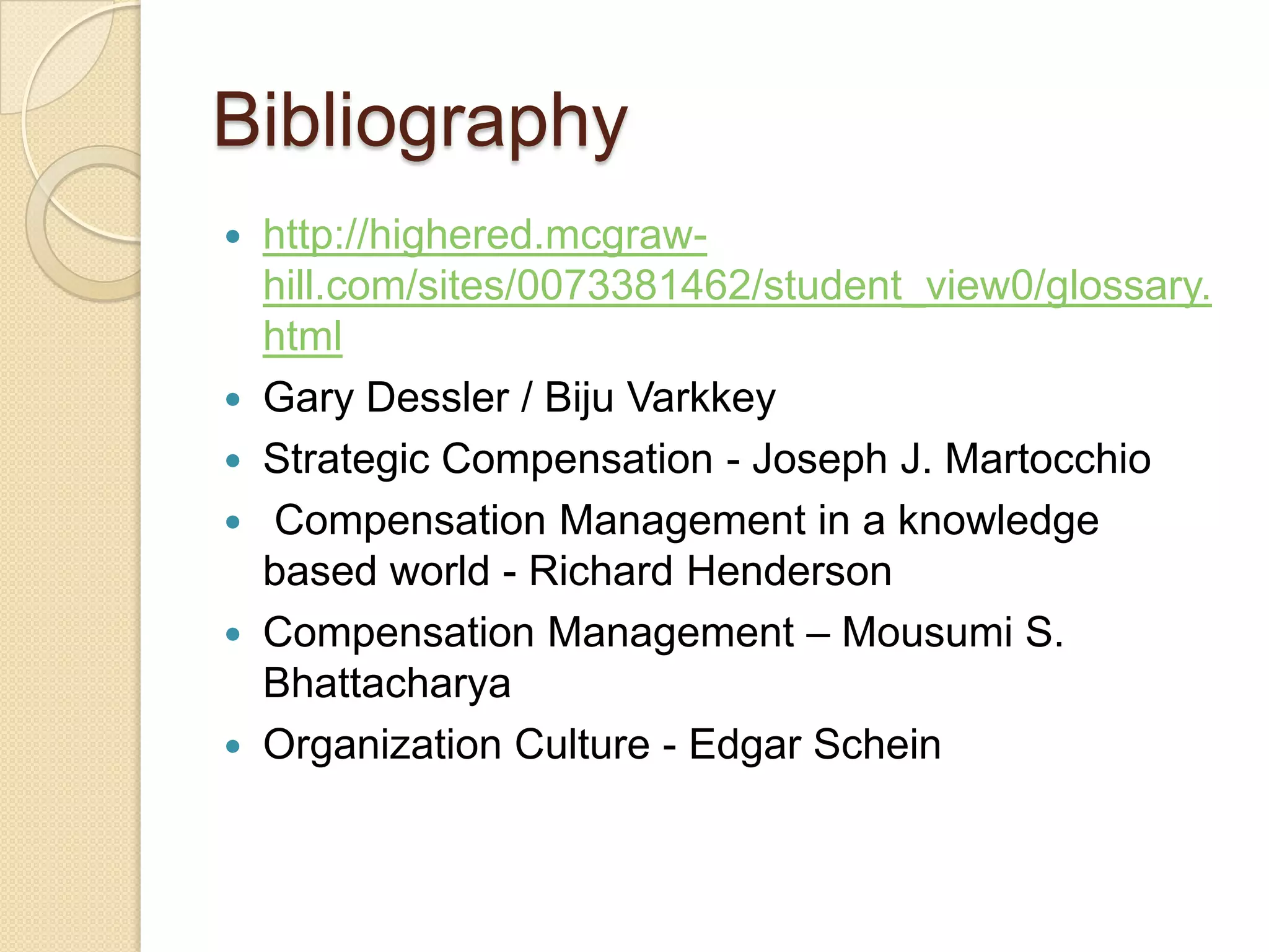 Bibliography
   http://highered.mcgraw-
    hill.com/sites/0073381462/student_view0/glossary.
    html
   Gary Dessler / Biju Varkkey
   Strategic Compensation - Joseph J. Martocchio
   Compensation Management in a knowledge
    based world - Richard Henderson
   Compensation Management – Mousumi S.
    Bhattacharya
   Organization Culture - Edgar Schein
 