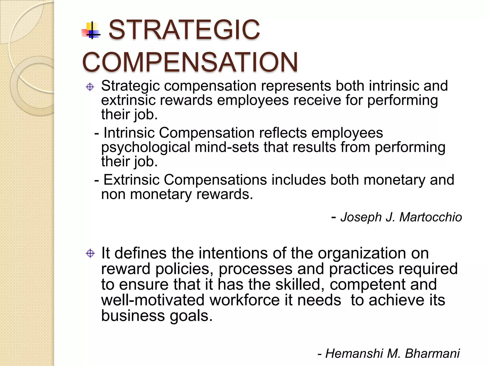 STRATEGIC
COMPENSATION
 Strategic compensation represents both intrinsic and
 extrinsic rewards employees receive for performing
 their job.
- Intrinsic Compensation reflects employees
 psychological mind-sets that results from performing
 their job.
- Extrinsic Compensations includes both monetary and
 non monetary rewards.
                                  - Joseph J. Martocchio

 It defines the intentions of the organization on
 reward policies, processes and practices required
 to ensure that it has the skilled, competent and
 well-motivated workforce it needs to achieve its
 business goals.

                                - Hemanshi M. Bharmani
 