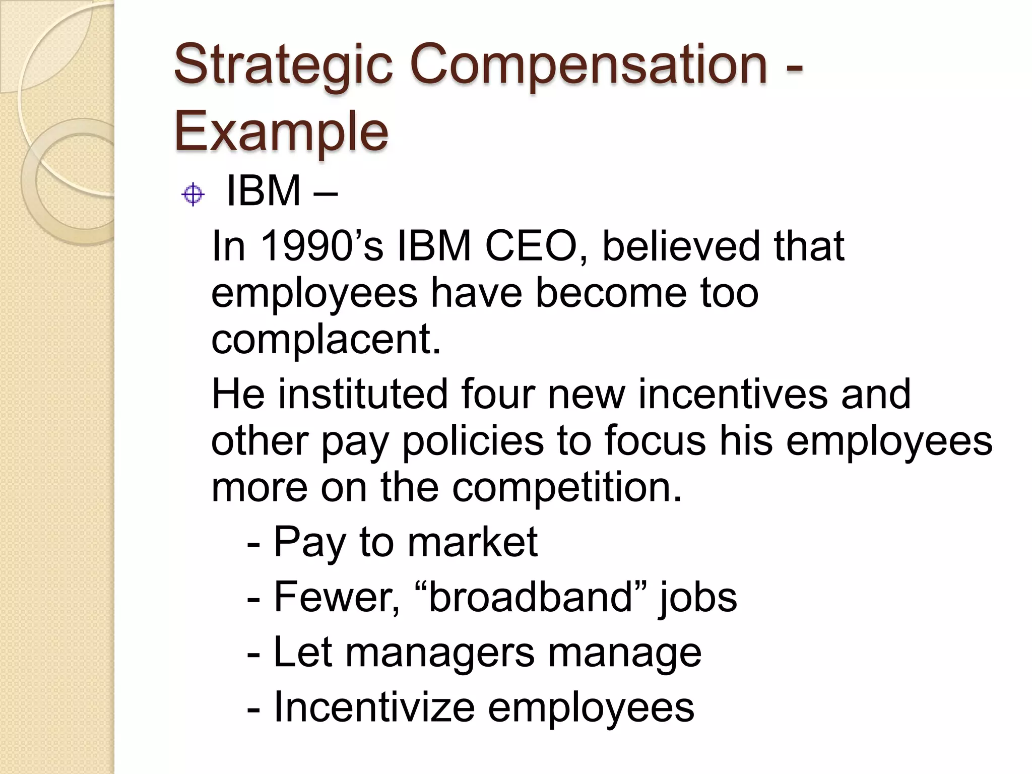Strategic Compensation -
Example
  IBM –
 In 1990’s IBM CEO, believed that
 employees have become too
 complacent.
 He instituted four new incentives and
 other pay policies to focus his employees
 more on the competition.
   - Pay to market
   - Fewer, “broadband” jobs
   - Let managers manage
   - Incentivize employees
 