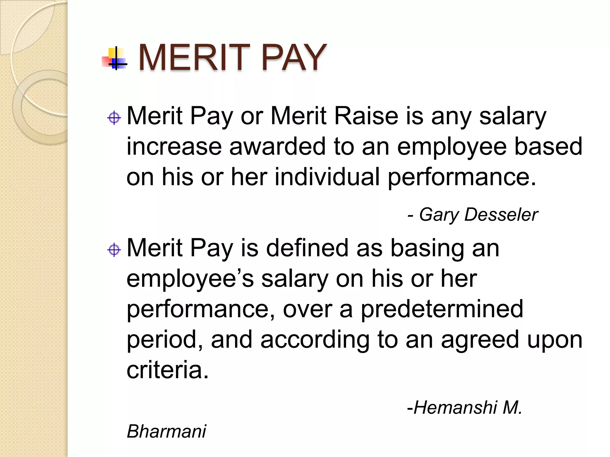 MERIT PAY
Merit Pay or Merit Raise is any salary
increase awarded to an employee based
on his or her individual performance.
                       - Gary Desseler
Merit Pay is defined as basing an
employee’s salary on his or her
performance, over a predetermined
period, and according to an agreed upon
criteria.
                       -Hemanshi M.
Bharmani
 