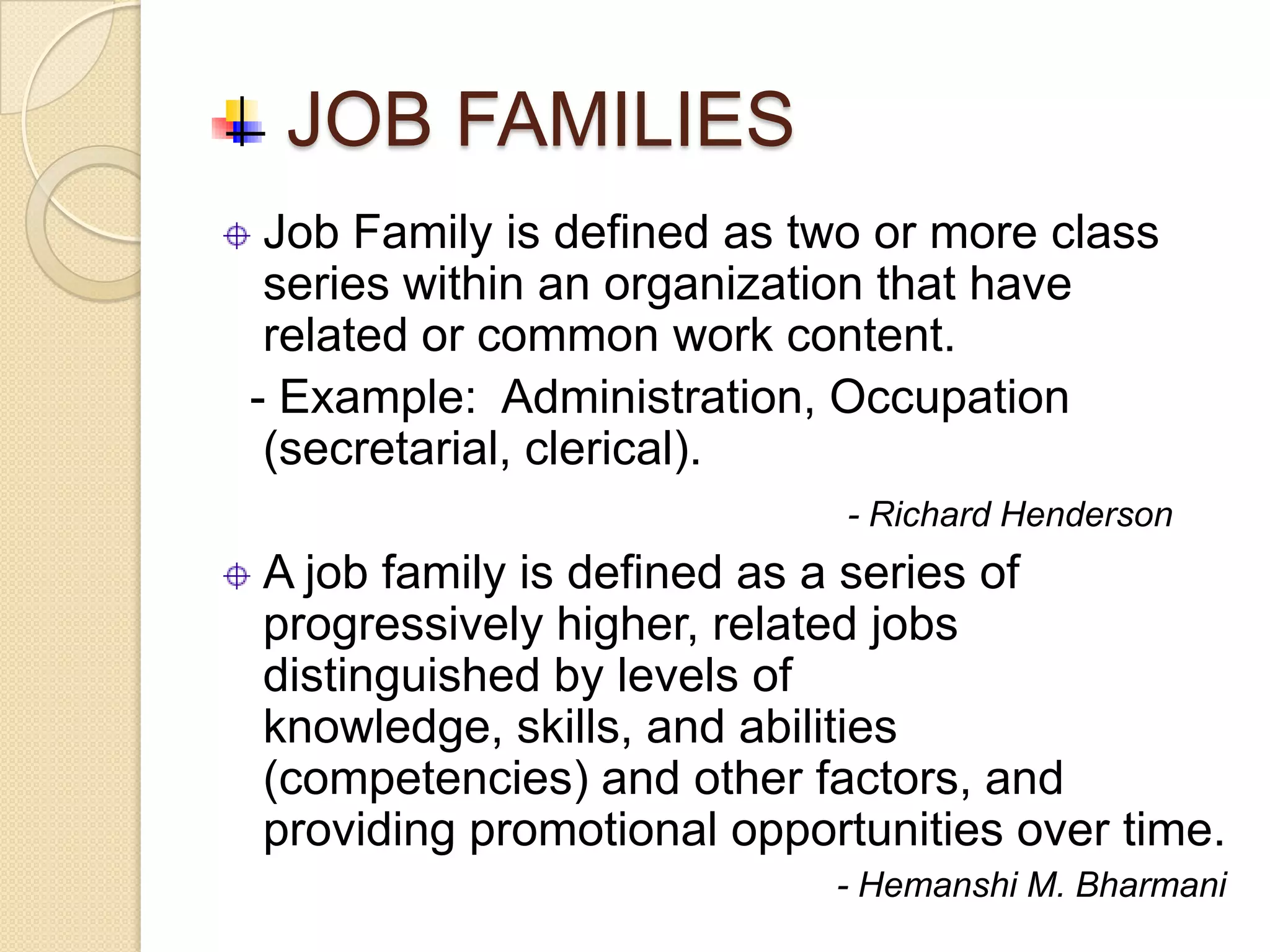JOB FAMILIES
 Job Family is defined as two or more class
 series within an organization that have
 related or common work content.
- Example: Administration, Occupation
 (secretarial, clerical).
                            - Richard Henderson
A job family is defined as a series of
progressively higher, related jobs
distinguished by levels of
knowledge, skills, and abilities
(competencies) and other factors, and
providing promotional opportunities over time.
                           - Hemanshi M. Bharmani
 