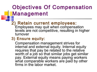 Objectives Of Compensation
Management
2) Retain current employees:
Employees may quit when compensation
levels are not competitive, resulting in higher
turnover
3) Ensure equity:
Compensation management strives for
internal and external equity. Internal equity
requires that pay be related to the relative
worth of a job so that similar jobs get similar
pay. External equity means paying workers
what comparable workers are paid by other
firms in the labor market.
 